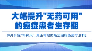 体外训练“特种兵”，真正有效的癌症细胞免疫疗法TIL来了！大幅提升“无药可用”的癌症患者生存期